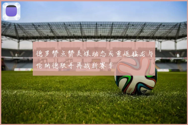德罗赞点赞美媒动态或重返猛龙与伦纳德联手再战新赛季
